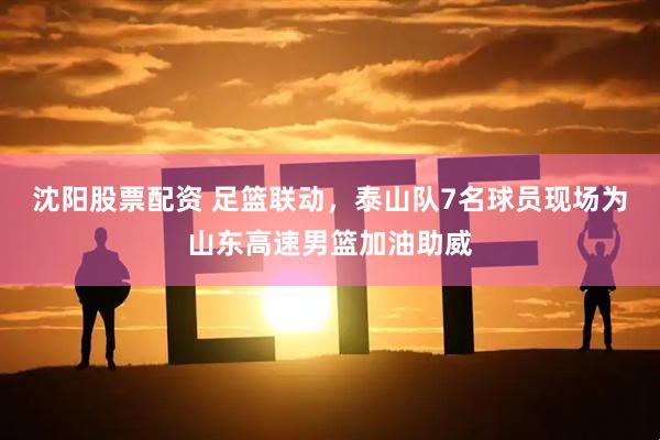 沈阳股票配资 足篮联动，泰山队7名球员现场为山东高速男篮加油助威
