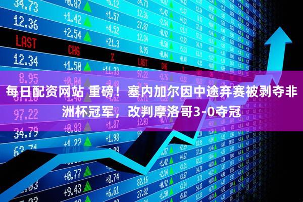 每日配资网站 重磅！塞内加尔因中途弃赛被剥夺非洲杯冠军，改判摩洛哥3-0夺冠