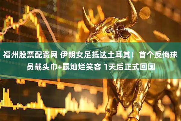 福州股票配资网 伊朗女足抵达土耳其！首个反悔球员戴头巾+露灿烂笑容 1天后正式回国