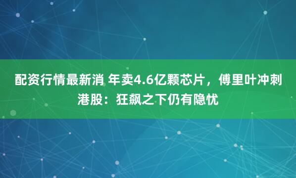 配资行情最新消 年卖4.6亿颗芯片，傅里叶冲刺港股：狂飙之下仍有隐忧