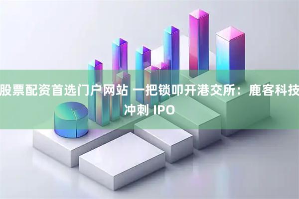 股票配资首选门户网站 一把锁叩开港交所：鹿客科技冲刺 IPO