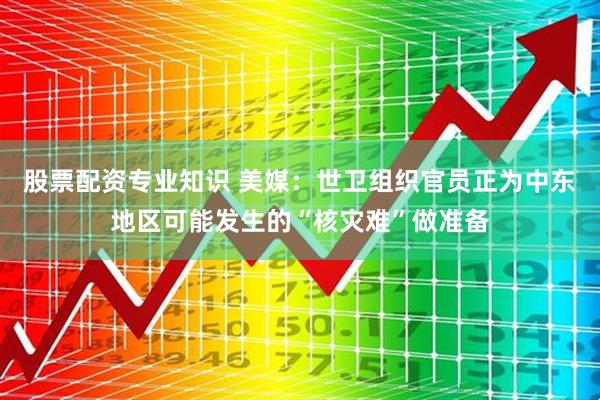 股票配资专业知识 美媒：世卫组织官员正为中东地区可能发生的“核灾难”做准备