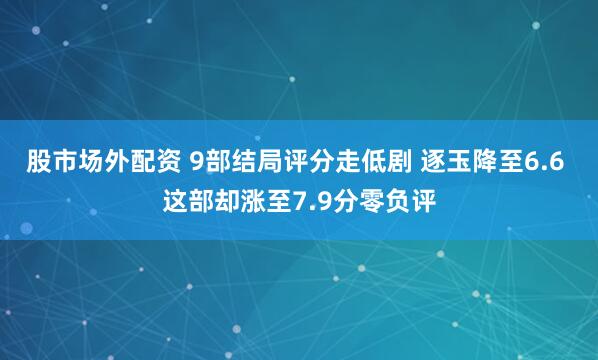 股市场外配资 9部结局评分走低剧 逐玉降至6.6 这部却涨至7.9分零负评