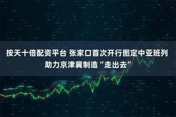 按天十倍配资平台 张家口首次开行图定中亚班列 助力京津冀制造“走出去”