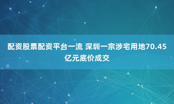 配资股票配资平台一流 深圳一宗涉宅用地70.45亿元底价成交