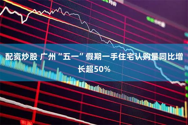 配资炒股 广州“五一”假期一手住宅认购量同比增长超50%