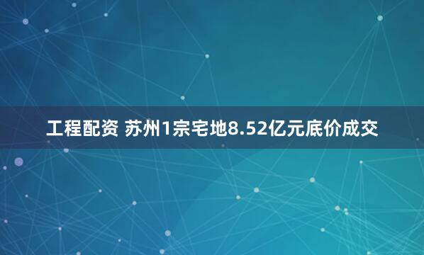 工程配资 苏州1宗宅地8.52亿元底价成交
