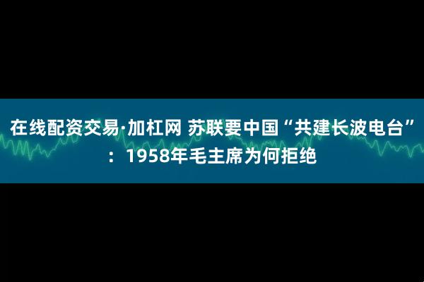 在线配资交易·加杠网 苏联要中国“共建长波电台”：1958年毛主席为何拒绝