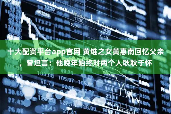 十大配资平台app官网 黄维之女黄惠南回忆父亲，曾坦言：他晚年始终对两个人耿耿于怀